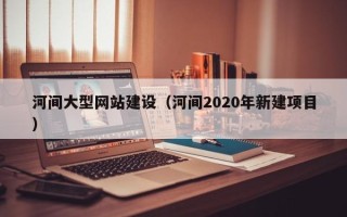 衡阳河间大型网站建设（河间2020年新建项目）
