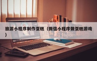 衡阳旅游小程序制作蛋糕（微信小程序做蛋糕游戏）